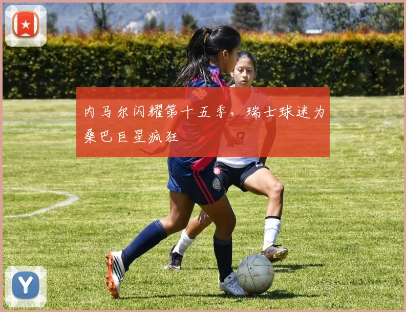 内马尔闪耀第十五季,瑞士球迷为桑巴巨星疯狂
