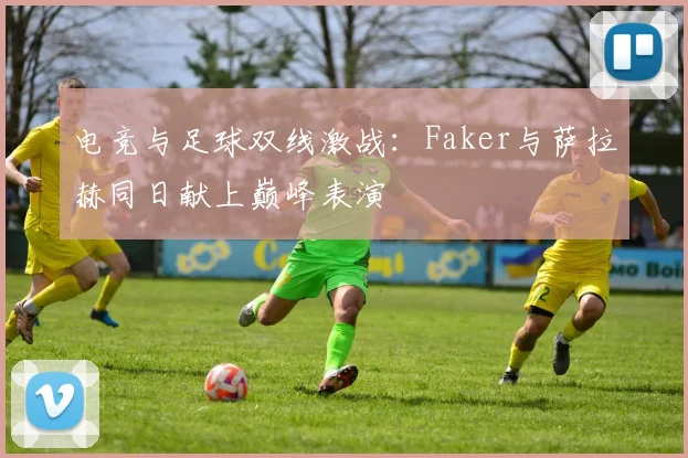 电竞与足球双线激战:Faker与萨拉赫同日献上巅峰表演