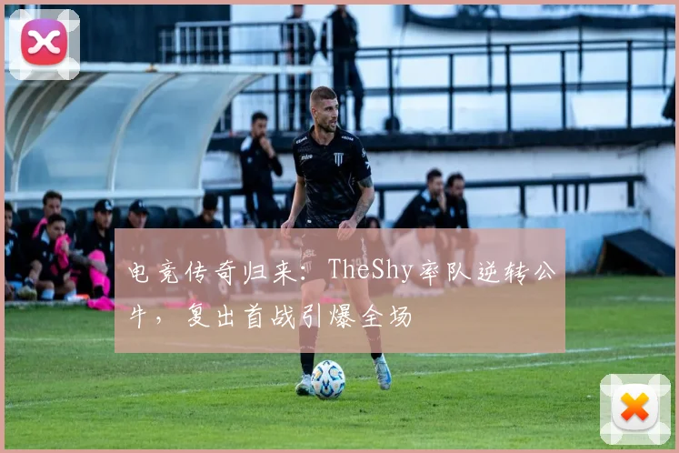 电竞传奇归来:TheShy率队逆转公牛,复出首战引爆全场